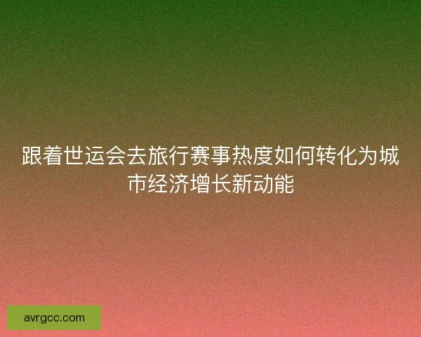 跟着世运会去旅行赛事热度如何转化为城市经济增长新动能