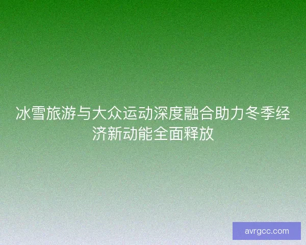 冰雪旅游与大众运动深度融合助力冬季经济新动能全面释放