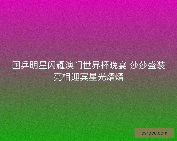 国乒明星闪耀澳门世界杯晚宴 莎莎盛装亮相迎宾星光熠熠