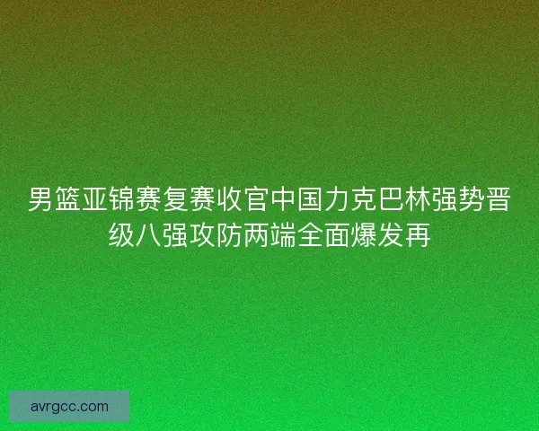 男篮亚锦赛复赛收官中国力克巴林强势晋级八强攻防两端全面爆发再