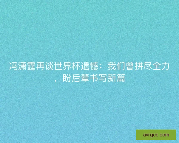 冯潇霆再谈世界杯遗憾：我们曾拼尽全力，盼后辈书写新篇