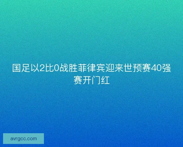 国足以2比0战胜菲律宾迎来世预赛40强赛开门红