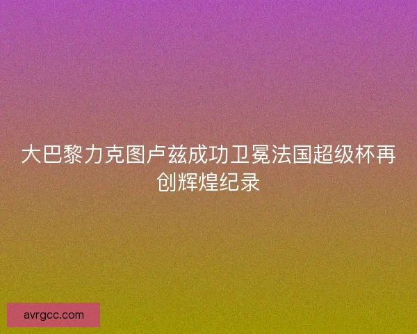 大巴黎力克图卢兹成功卫冕法国超级杯再创辉煌纪录