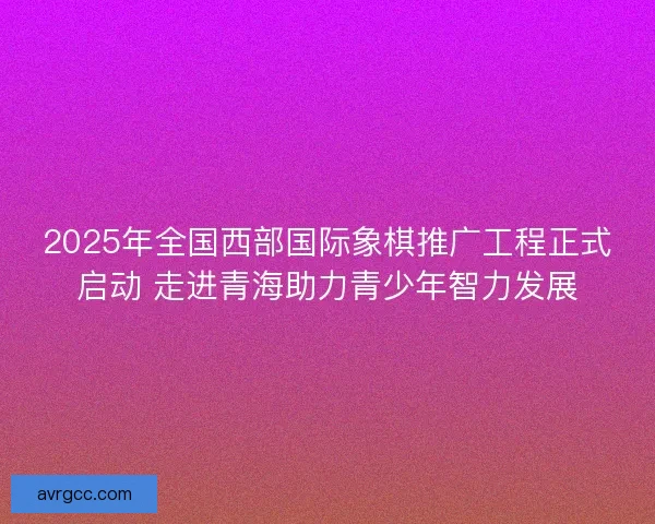2025年全国西部国际象棋推广工程正式启动 走进青海助力青少年智力发展