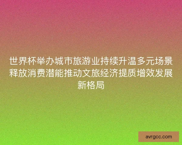 世界杯举办城市旅游业持续升温多元场景释放消费潜能推动文旅经济提质增效发展新格局
