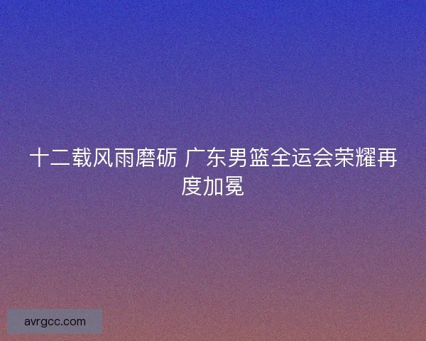 十二载风雨磨砺 广东男篮全运会荣耀再度加冕