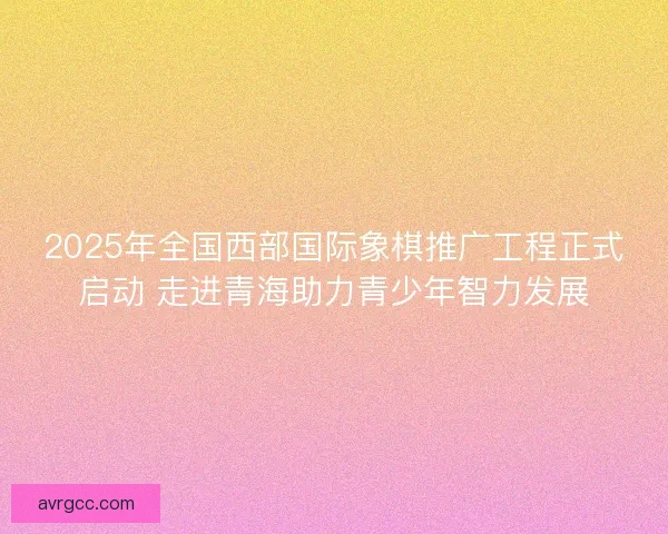 2025年全国西部国际象棋推广工程正式启动 走进青海助力青少年智力发展