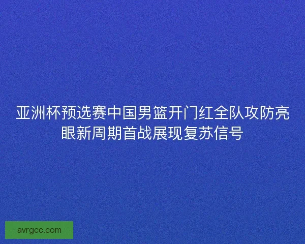 亚洲杯预选赛中国男篮开门红全队攻防亮眼新周期首战展现复苏信号