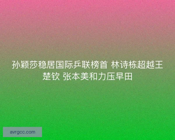 孙颖莎稳居国际乒联榜首 林诗栋超越王楚钦 张本美和力压早田