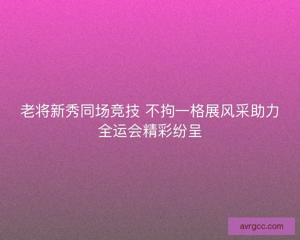 老将新秀同场竞技 不拘一格展风采助力全运会精彩纷呈