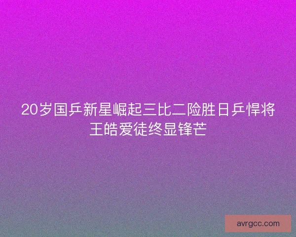 20岁国乒新星崛起三比二险胜日乒悍将王皓爱徒终显锋芒 20岁国乒新星崛起三比二险胜日乒悍将王皓爱徒终显锋芒