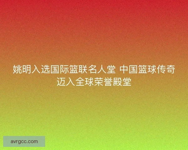 姚明入选国际篮联名人堂 中国篮球传奇迈入全球荣誉殿堂